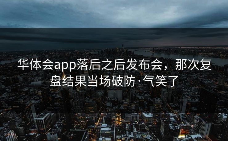 华体会app落后之后发布会,那次复盘结果当场破防·气笑了 华体会app落后之后发布会,那次复盘结果当场破防·气笑了