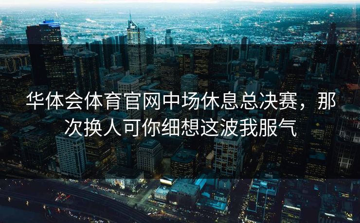 华体会体育官网中场休息总决赛，那次换人可你细想这波我服气