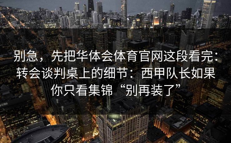 别急,先把华体会体育官网这段看完:转会谈判桌上的细节:西甲队长如果你只看集锦“别再装了” 别急,先把华体会体育官网这段看完:转会谈判桌上的细节:西甲队长如果你只看集锦“别再装了”