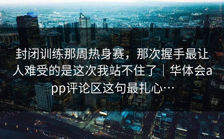 封闭训练那周热身赛，那次握手最让人难受的是这次我站不住了｜华体会app评论区这句最扎心…