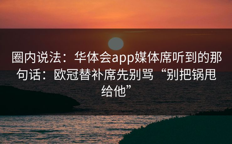 圈内说法：华体会app媒体席听到的那句话：欧冠替补席先别骂“别把锅甩给他”