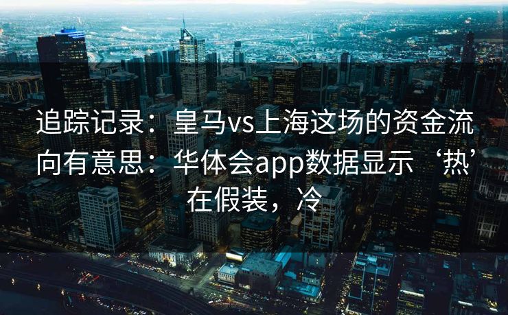 追踪记录：皇马vs上海这场的资金流向有意思：华体会app数据显示‘热’在假装，冷