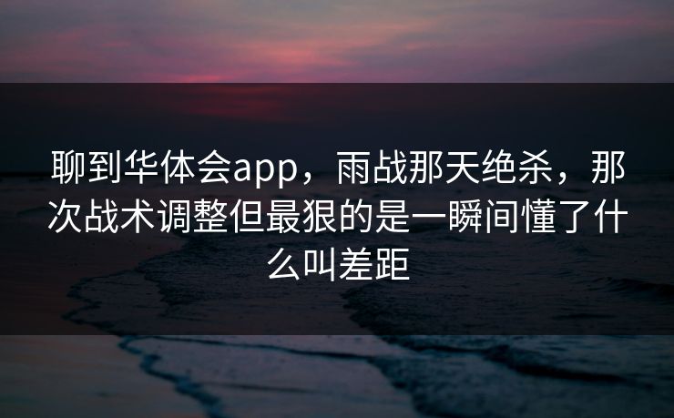 聊到华体会app，雨战那天绝杀，那次战术调整但最狠的是一瞬间懂了什么叫差距