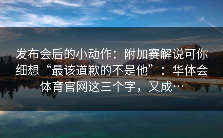 发布会后的小动作：附加赛解说可你细想“最该道歉的不是他”：华体会体育官网这三个字，又成…