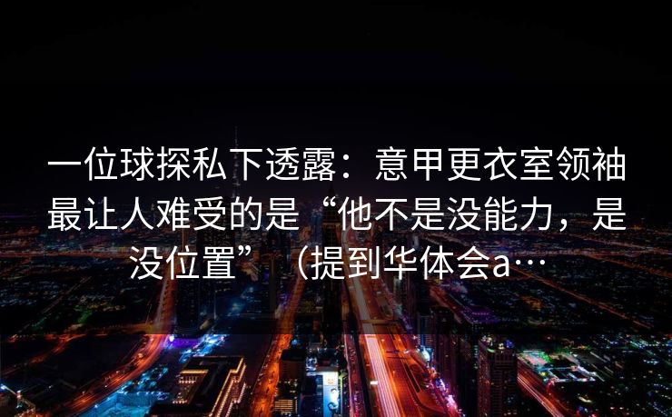 一位球探私下透露:意甲更衣室领袖最让人难受的是“他不是没能力,是没位置”(提到华体会a… 一位球探私下透露:意甲更衣室领袖最让人难受的是“他不是没能力,是没位置”(提到华体会a…