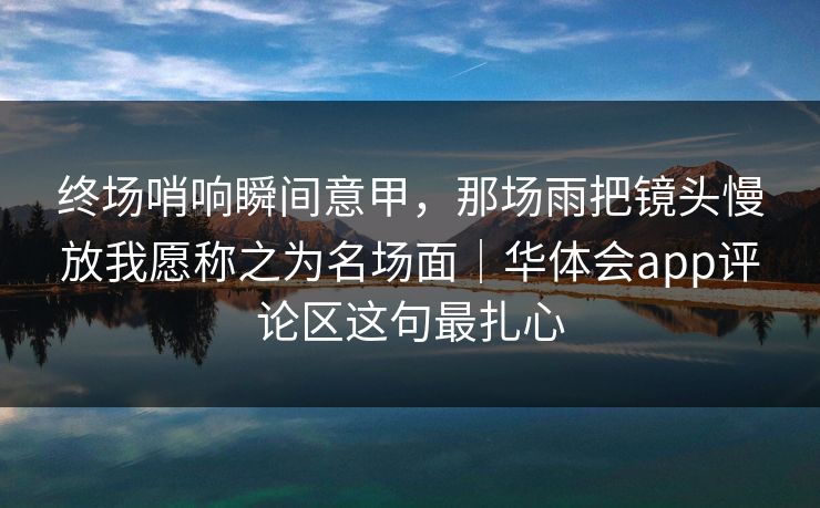 终场哨响瞬间意甲，那场雨把镜头慢放我愿称之为名场面｜华体会app评论区这句最扎心