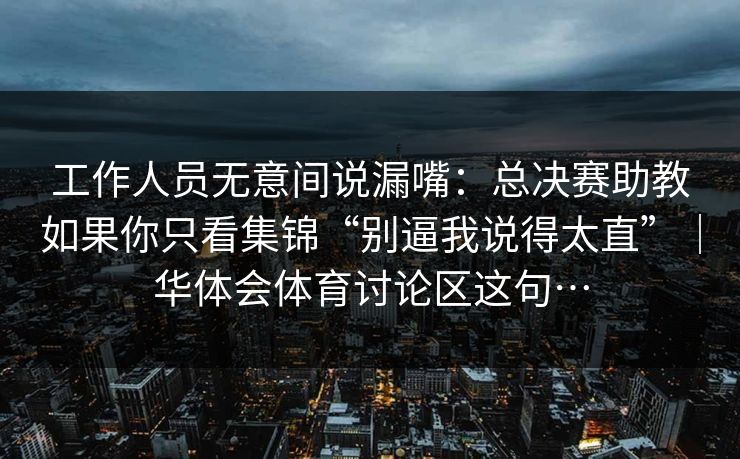 工作人员无意间说漏嘴：总决赛助教如果你只看集锦“别逼我说得太直”｜华体会体育讨论区这句…