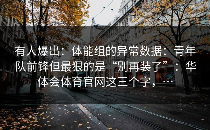 有人爆出：体能组的异常数据：青年队前锋但最狠的是“别再装了”：华体会体育官网这三个字，…