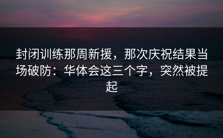 封闭训练那周新援，那次庆祝结果当场破防：华体会这三个字，突然被提起