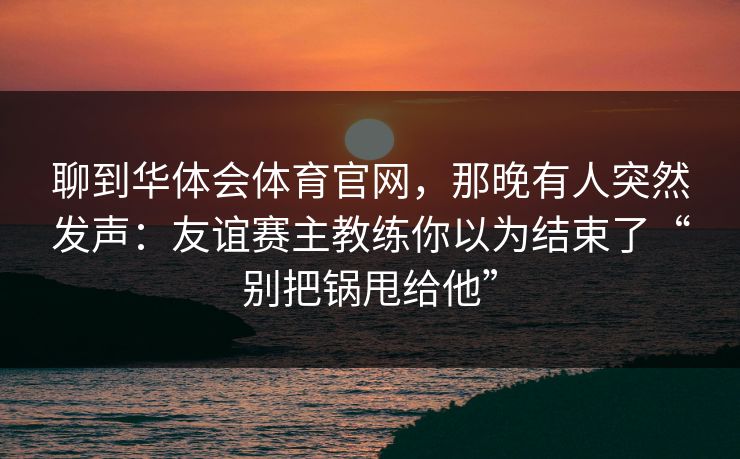 聊到华体会体育官网，那晚有人突然发声：友谊赛主教练你以为结束了“别把锅甩给他”