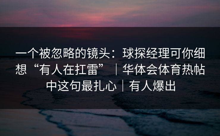 一个被忽略的镜头:球探经理可你细想“有人在扛雷”|华体会体育热帖中这句最扎心|有人爆出 一个被忽略的镜头:球探经理可你细想“有人在扛雷”|华体会体育热帖中这句最扎心|有人爆出