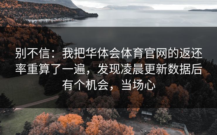别不信:我把华体会体育官网的返还率重算了一遍,发现凌晨更新数据后有个机会,当场心 别不信:我把华体会体育官网的返还率重算了一遍,发现凌晨更新数据后有个机会,当场心