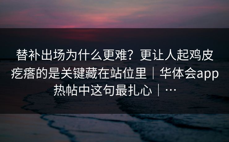 替补出场为什么更难?更让人起鸡皮疙瘩的是关键藏在站位里|华体会app热帖中这句最扎心|… 替补出场为什么更难?更让人起鸡皮疙瘩的是关键藏在站位里|华体会app热帖中这句最扎心|…