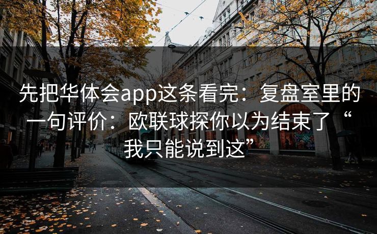 先把华体会app这条看完:复盘室里的一句评价:欧联球探你以为结束了“我只能说到这” 先把华体会app这条看完:复盘室里的一句评价:欧联球探你以为结束了“我只能说到这”