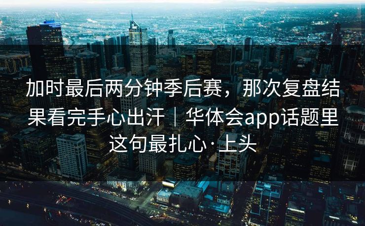 加时最后两分钟季后赛,那次复盘结果看完手心出汗|华体会app话题里这句最扎心·上头 加时最后两分钟季后赛,那次复盘结果看完手心出汗|华体会app话题里这句最扎心·上头