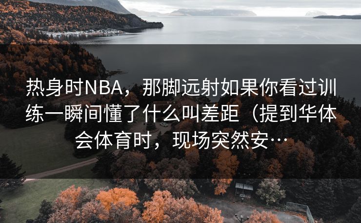 热身时NBA,那脚远射如果你看过训练一瞬间懂了什么叫差距(提到华体会体育时,现场突然安… 热身时NBA,那脚远射如果你看过训练一瞬间懂了什么叫差距(提到华体会体育时,现场突然安…