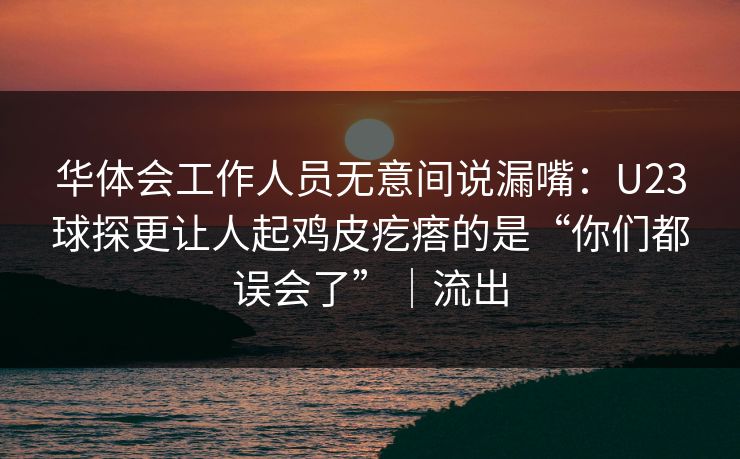 华体会工作人员无意间说漏嘴:U23球探更让人起鸡皮疙瘩的是“你们都误会了”|流出 华体会工作人员无意间说漏嘴:U23球探更让人起鸡皮疙瘩的是“你们都误会了”|流出