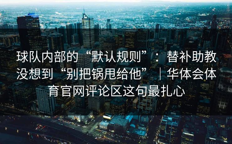 球队内部的“默认规则”：替补助教没想到“别把锅甩给他”｜华体会体育官网评论区这句最扎心